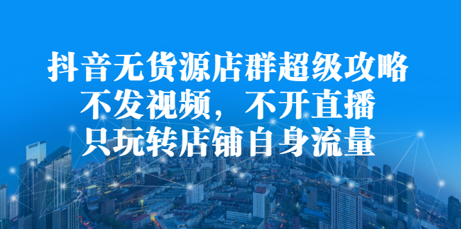抖音无货源店群超级攻略：不发视频，不开直播，只玩转店铺自身流量-阿戒项目库