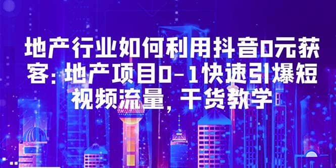 地产行业如何利用抖音0元获客：地产项目0-1快速引爆短视频流量，干货教学-阿戒项目库