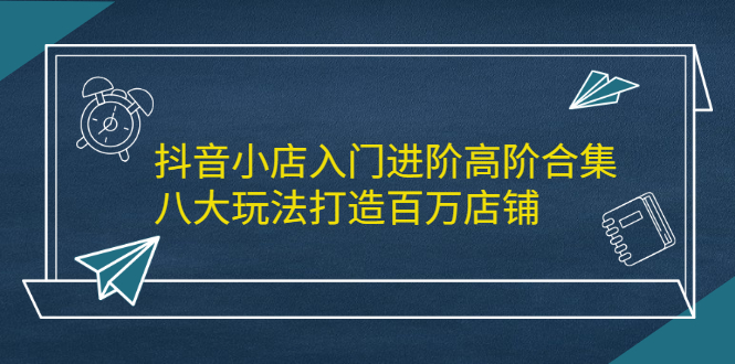 抖音小店入门进阶高阶合集，八大玩法打造百万店铺-阿戒项目库