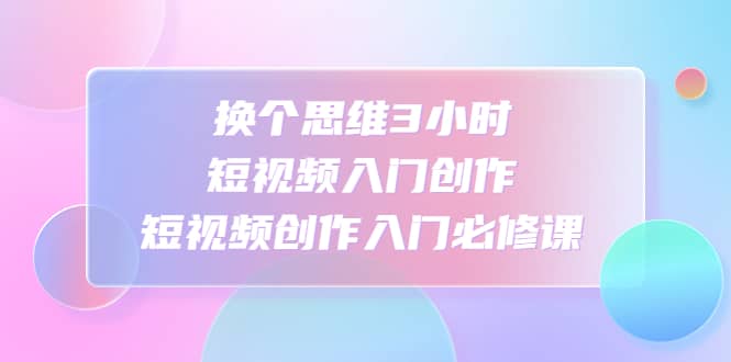 换个思维3小时短视频入门创作，短视频创作入门必修课-阿戒项目库