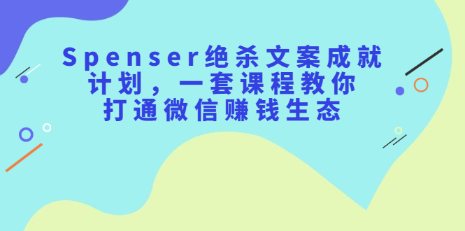 Spenser绝杀文案成就计划，一套课程教你打通微信赚钱生态-阿戒项目库