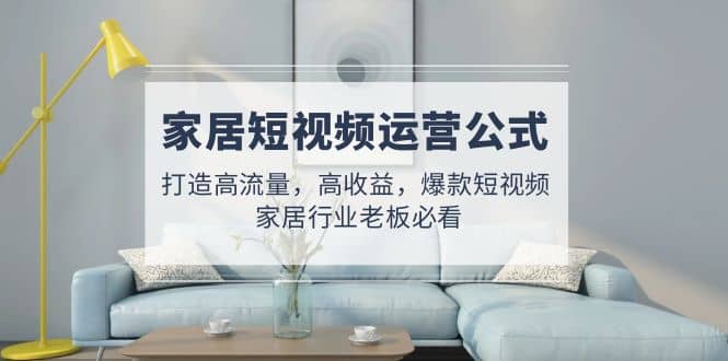 家居短视频运营公式：打造高流量，高收益，爆款短视频 家居行业老板必看-阿戒项目库
