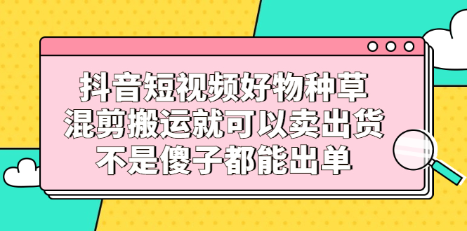 抖音短视频好物种草，混剪搬运就可以卖出货，不是傻子都能出单-阿戒项目库