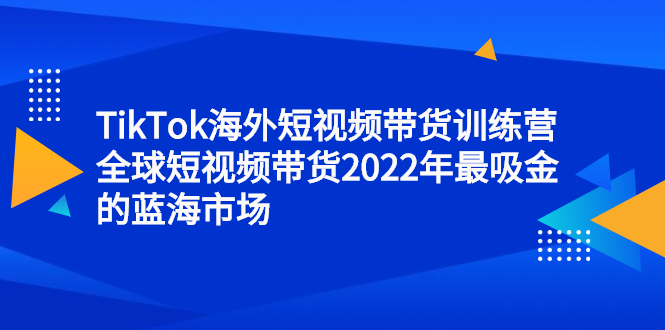 TikTok海外短视频带货训练营，全球短视频带货2022年最吸金的蓝海市场-阿戒项目库