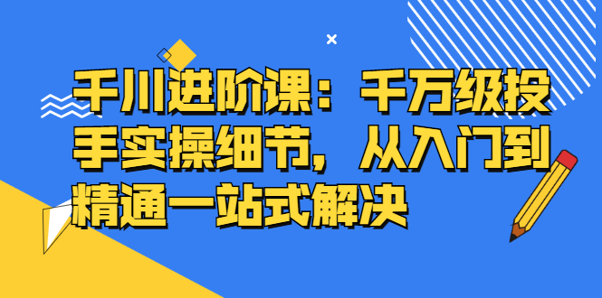 千川进阶课：千川投放细节实操，从入门到精通一站式解决-阿戒项目库
