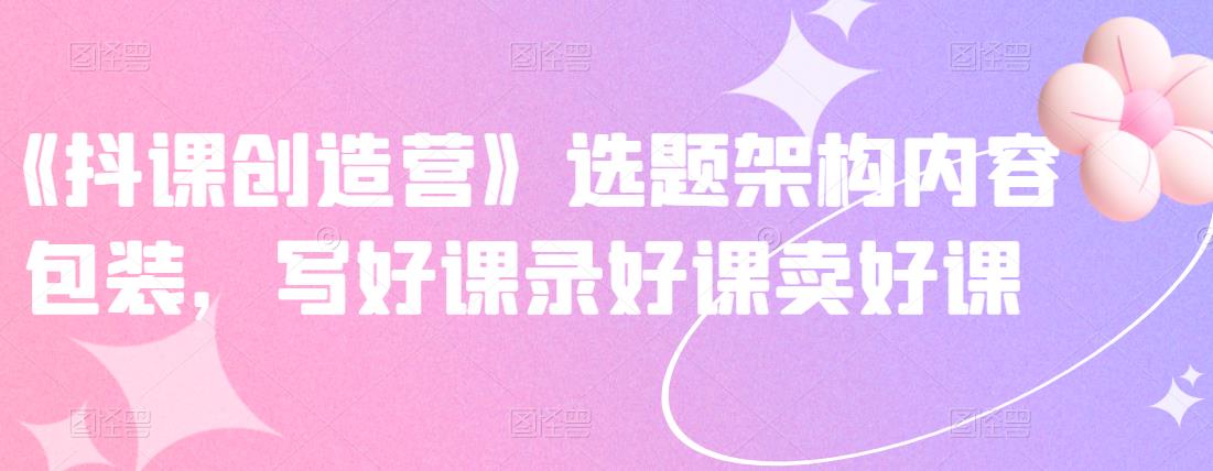 《抖课创造营》选题架构内容包装，写好课录好课卖好课-阿戒项目库