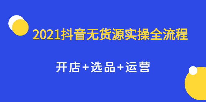 2021抖音无货源实操全流程，开店 选品 运营，全职兼职都可操作-阿戒项目库