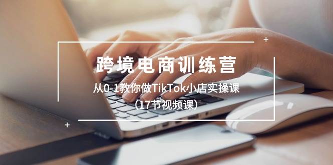 跨境电商训练营：从0-1教你做TikTok小店实操课（17节视频课）-阿戒项目库