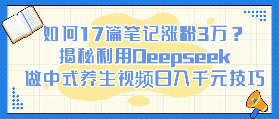 如何17篇笔记涨粉3万？揭秘利用Deepseek做中式养生视频日入千元技巧-阿戒项目库