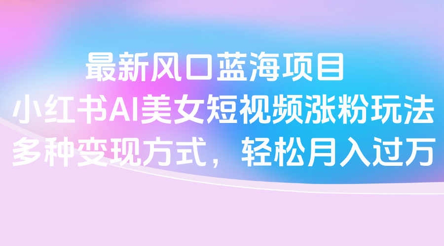 最新风口蓝海项目，小红书AI美女短视频涨粉玩法，多种变现方式轻松月入过万-阿戒项目库