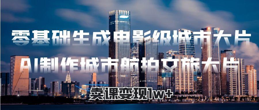 零基础生成电影级城市大片，AI制作城市航拍文旅大片，卖课变现1w+-阿戒项目库