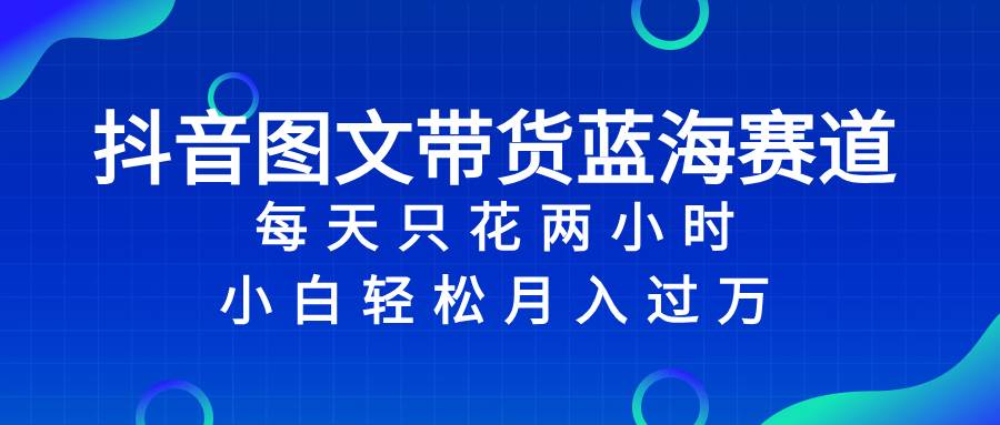 抖音图文带货蓝海赛道，每天只花2小时，小白轻松过万-阿戒项目库