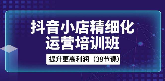 抖音小店-精细化运营培训班，提升更高利润（38节课）-阿戒项目库