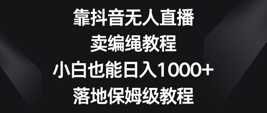 靠抖音无人直播，卖编绳教程，小白也能日入1000 ，落地保姆级教程-阿戒项目库