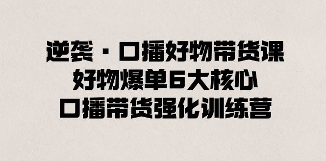 逆袭·口播好物带货课，好物爆单6大核心，口播带货强化训练营-阿戒项目库