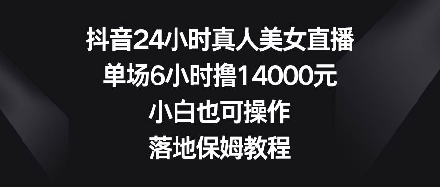 抖音24小时真人美女直播，单场6小时撸14000元，小白也可操作，落地保姆教程-阿戒项目库