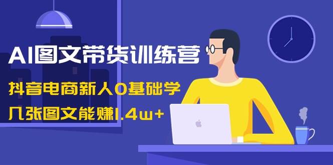 AI图文带货训练营：抖音电商新人0基础学，几张图文能赚1.4w-阿戒项目库