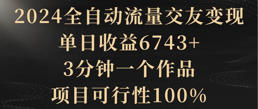 2024全自动流量交友变现，单日收益6743+，3分钟一个作品，项目可行性100%-阿戒项目库
