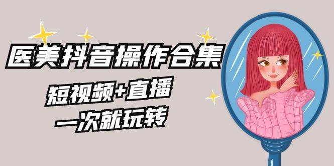 美业全干货·生美·医美抖音操作合集，短视频+直播，一次就玩转-阿戒项目库