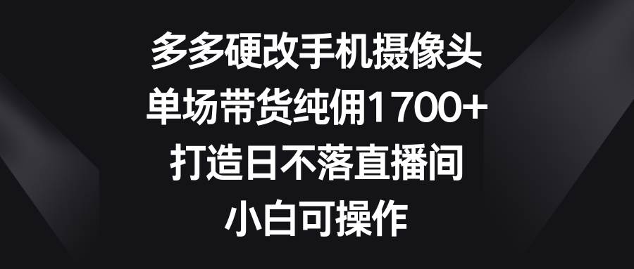 多多硬改手机摄像头，单场带货纯佣1700+，打造日不落直播间，小白可操作-阿戒项目库