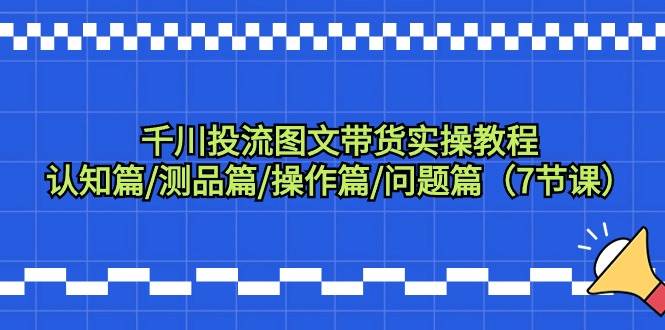 千川投流图文带货实操教程：认知篇/测品篇/操作篇/问题篇（7节课）-阿戒项目库