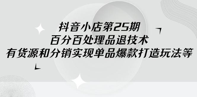 抖音小店-第25期，百分百处理品退技术，有货源和分销实现单品爆款打造玩法-阿戒项目库