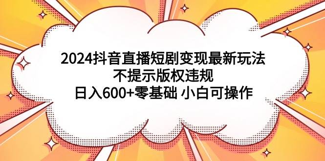 2024抖音直播短剧变现最新玩法，不提示版权违规 日入600+零基础 小白可操作-阿戒项目库