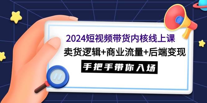 2024短视频带货内核线上课：卖货逻辑+商业流量+后端变现，手把手带你入场-阿戒项目库