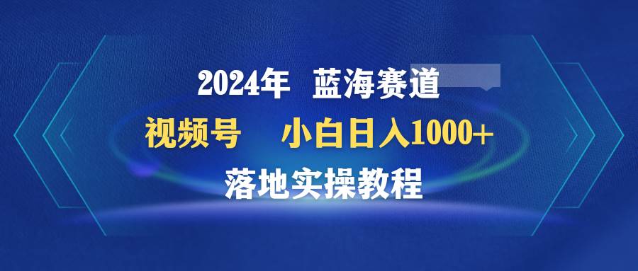 2024年蓝海赛道 视频号  小白日入1000+ 落地实操教程-阿戒项目库