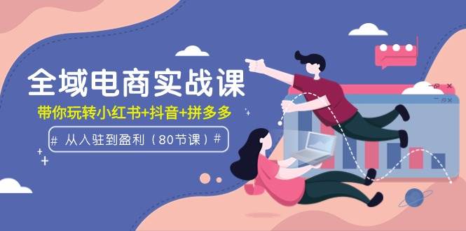 全域电商实战课：从入驻到盈利，带你玩转小红书+抖音+拼多多（80节课）-阿戒项目库