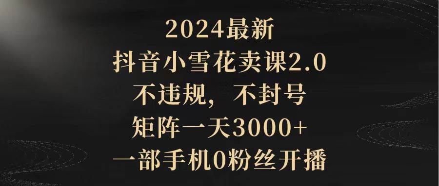 2024最新抖音小雪花卖课2.0 不违规 不封号 矩阵一天3000+一部手机0粉丝开播-阿戒项目库