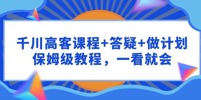 千川 高客课程+答疑+做计划，保姆级教程，一看就会-阿戒项目库