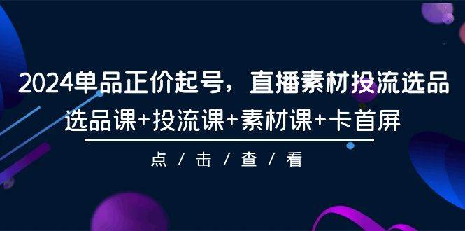 2024单品正价起号，直播素材投流选品，选品课+投流课+素材课+卡首屏-101节-阿戒项目库