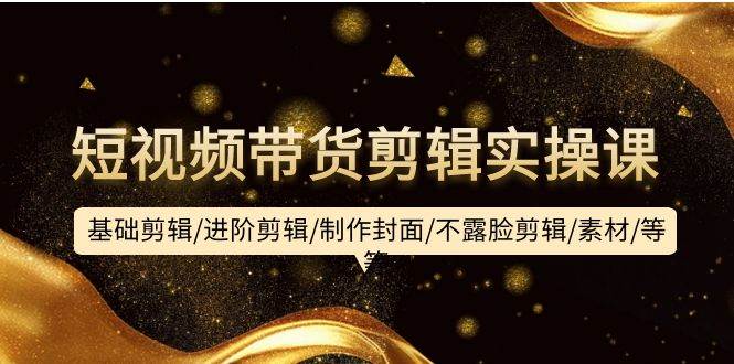短视频带货剪辑实操课：基础剪辑/进阶剪辑/制作封面/不露脸剪辑/素材/等等-阿戒项目库