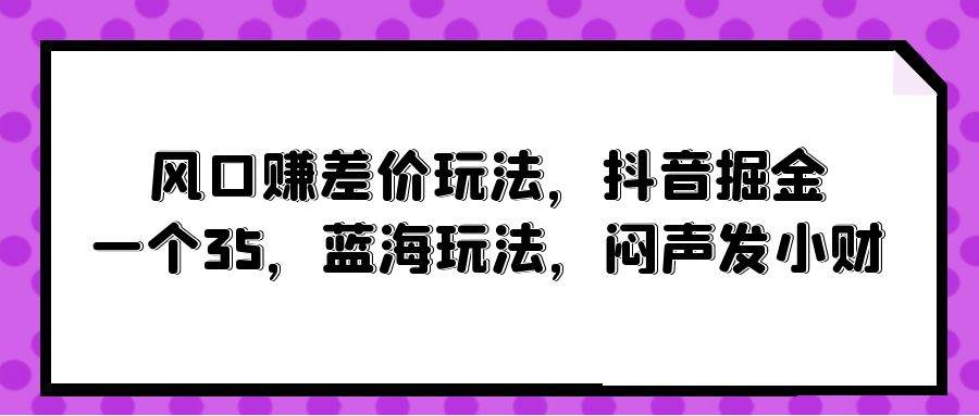 风口赚差价玩法，抖音掘金，一个35，蓝海玩法，闷声发小财-阿戒项目库