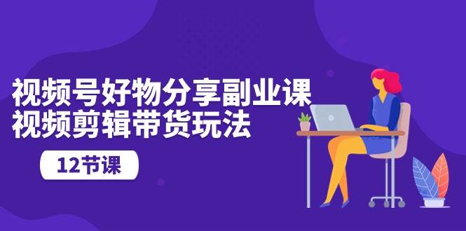 视频号好物分享副业课，视频剪辑带货玩法（12节课）-阿戒项目库