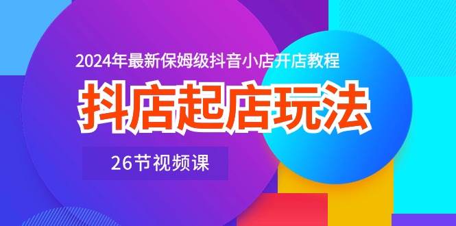 抖店起店玩法，2024年最新保姆级抖音小店开店教程（26节视频课）-阿戒项目库