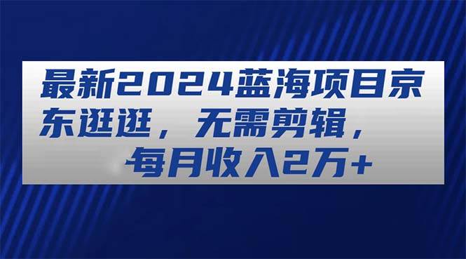 最新2024蓝海项目京东逛逛，无需剪辑，每月收入2万+-阿戒项目库