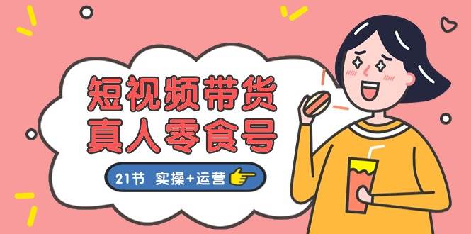 短视频带货真人零食号：更全面的零食带货教程：21节 实操+运营-阿戒项目库